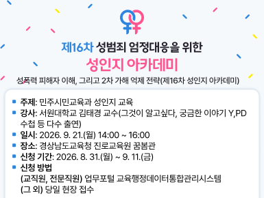 성폭력 피해자 이해, 그리고 2차 가해 억제 전략(제16차 성인지 아카데미)
ㆍ주제: 민주시민교육과 성인지 교육
ㆍ강사: 서원대학교 김태경 교수(그것이 알고싶다, 궁금한 이야기 Y, PD수첩 등 다수 출연)
ㆍ일시: 2026. 9. 21.(월) 14:00 ~ 16:00
ㆍ장소: 경상남도교육청 진로교육원 꿈봄관
ㆍ신청 기간: 2026. 8. 31.(월) ~ 9. 11.(금)
ㆍ신청 방법
(교직원, 전문직원) 업무포털 교육행정데이터통합관리시스템
(그 외) 당일 현장 접수(새창)