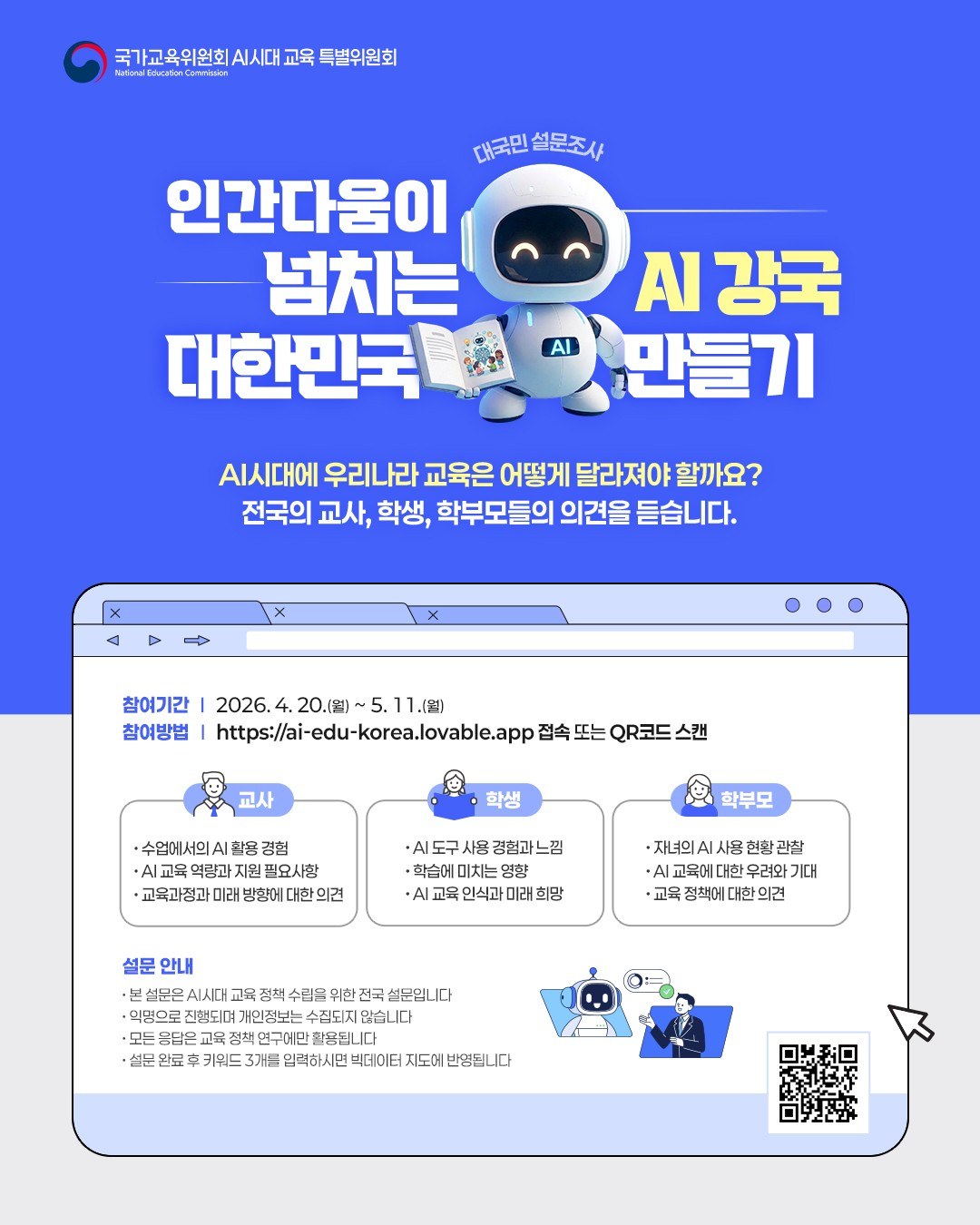 AI시대 교육의 방향 설문조사 개요
  가. 조사 기간 : 4월 20일 (월) ~ 5월 11일(월) (3주 간)
  나. 주관 기관 : 국가교육위원회 'AI시대 교육 특별위원회'
  다. 조사 대상 : 전국 교사, 학생, 학부모
  라. 참여 방법 :https://ai-edu-korea.lovable.app 접속 또는 QR코드 스캔(새창)