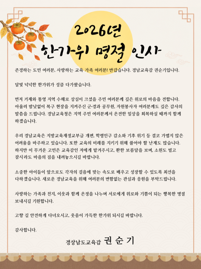 2026년 한가위 명절 인사


존경하는 도민 여러분, 사랑하는 교육 가족 여러분! 반갑습니다. 경남교육감 권순기입니다.

달빛 넉넉한 한가위가 성큼 다가왔습니다. 

먼저 거제와 통영 지역 수해로 상심이 크셨을 주민 여러분께 깊은 위로의 마음을 전합니다. 아울러 밤낮없이 복구 현장을 지켜주신 군·경과 공무원, 자원봉사자 여러분께도 깊은 감사의 말씀을 드립니다. 경남교육청은 지역 주민 여러분께서 온전한 일상을 회복하실 때까지 함께 하겠습니다.

우리 경남교육은 지방교육재정교부금 개편, 학령인구 감소와 기후 위기 등 결코 가볍지 않은 어려움을 마주하고 있습니다. 또한 교육의 미래를 지키기 위해 풀어야 할 난제도 많습니다. 
하지만 이 무거운 고민은 교육감인 저에게 맡겨주시고, 환한 보름달을 보며, 소원도 빌고 잠시라도 마음의 짐을 내려놓으시길 바랍니다. 

소중한 아이들이 앞으로도 각자의 걸음에 맞는 속도로 배우고 성장할 수 있도록 최선을 다하겠습니다. 새로운 경남교육을 위해 여러분의 변함없는 관심과 응원을 부탁드립니다.

사랑하는 가족과 친지, 이웃과 함께 온정을 나누며 서로에게 위로와 기쁨이 되는 행복한 명절 보내시길 기원합니다.

고향 길 안전하게 다녀오시고, 웃음이 가득한 한가위 되시길 바랍니다.

감사합니다.

경상남도교육감  권 순 기